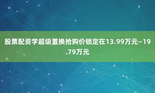 股票配资学超级置换抢购价锁定在13.99万元—19.79万元
