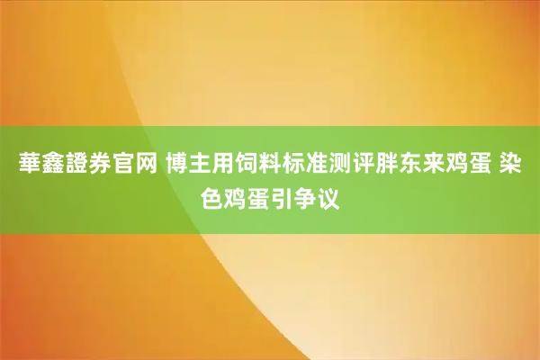 華鑫證券官网 博主用饲料标准测评胖东来鸡蛋 染色鸡蛋引争议