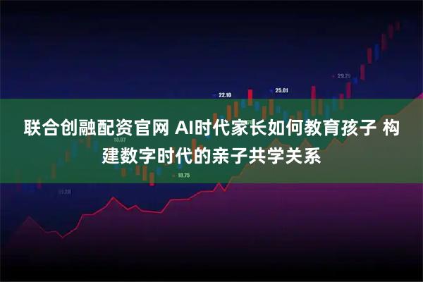 联合创融配资官网 AI时代家长如何教育孩子 构建数字时代的亲子共学关系