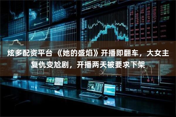 炫多配资平台 《她的盛焰》开播即翻车，大女主复仇变尬剧，开播两天被要求下架