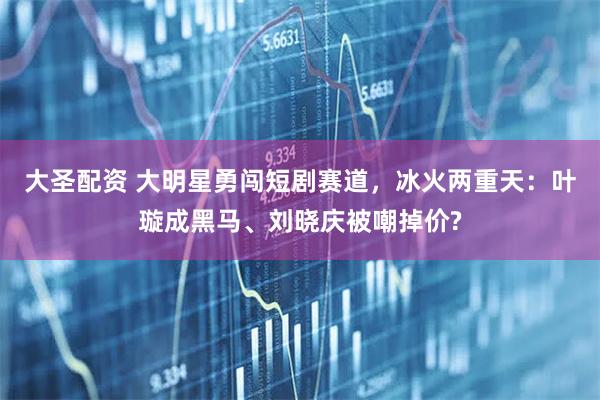 大圣配资 大明星勇闯短剧赛道,冰火两重天:叶璇成黑马、刘晓庆被嘲掉价?