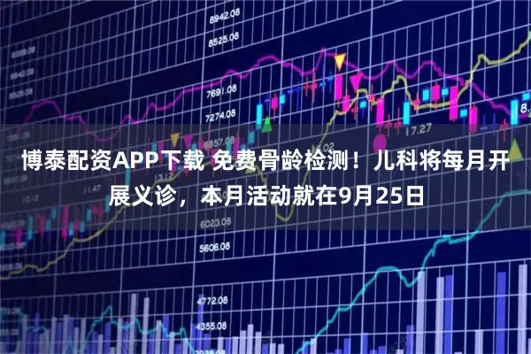 博泰配资APP下载 免费骨龄检测!儿科将每月开展义诊,本月活动就在9月25日