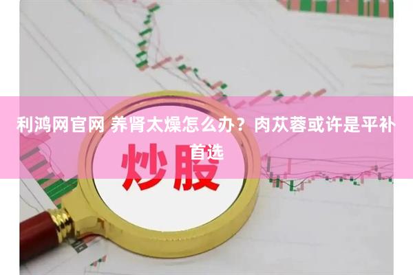 利鸿网官网 养肾太燥怎么办?肉苁蓉或许是平补首选