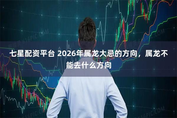 七星配资平台 2026年属龙大忌的方向，属龙不能去什么方向