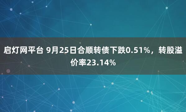 启灯网平台 9月25日合顺转债下跌0.51%，转股溢价率23.14%