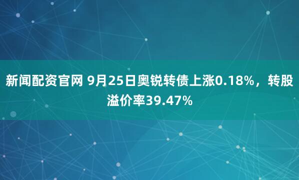 新闻配资官网 9月25日奥锐转债上涨0.18%，转股溢价率39.47%