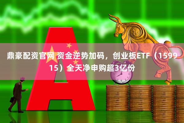 鼎豪配资官网 资金逆势加码，创业板ETF（159915）全天净申购超3亿份