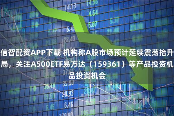 信智配资APP下载 机构称A股市场预计延续震荡抬升格局，关注A500ETF易方达（159361）等产品投资机会