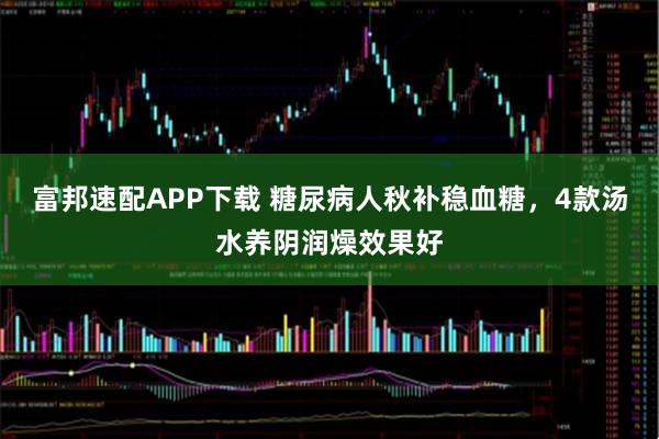 富邦速配APP下载 糖尿病人秋补稳血糖,4款汤水养阴润燥效果好