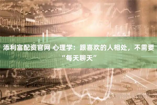 添利富配资官网 心理学：跟喜欢的人相处，不需要“每天聊天”