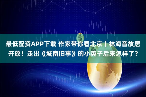 最低配资APP下载 作家带你看北京｜林海音故居开放！走出《城南旧事》的小英子后来怎样了？