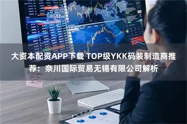 大资本配资APP下载 TOP级YKK码装制造商推荐：奈川国际贸易无锡有限公司解析