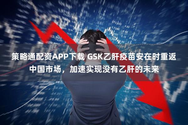 策略通配资APP下载 GSK乙肝疫苗安在时重返中国市场，加速实现没有乙肝的未来