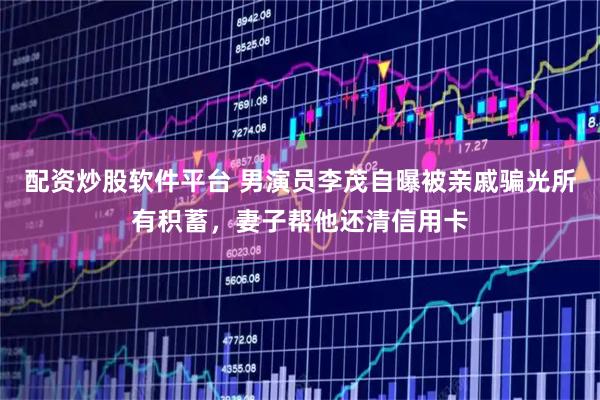 配资炒股软件平台 男演员李茂自曝被亲戚骗光所有积蓄,妻子帮他还清信用卡