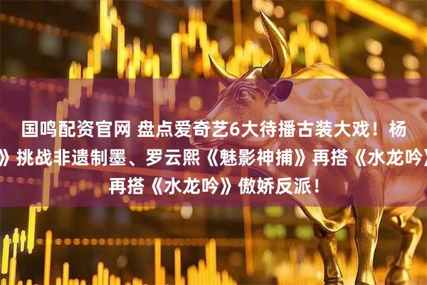 国鸣配资官网 盘点爱奇艺6大待播古装大戏！杨紫《祯娘传》挑战非遗制墨、罗云熙《魅影神捕》再搭《水龙吟》傲娇反派！