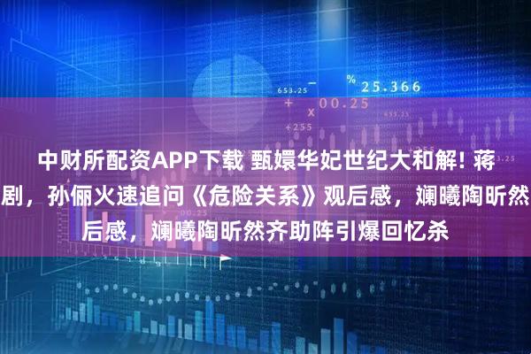 中财所配资APP下载 甄嬛华妃世纪大和解! 蒋欣陪妈妈看孙俪新剧，孙俪火速追问《危险关系》观后感，斓曦陶昕然齐助阵引爆回忆杀