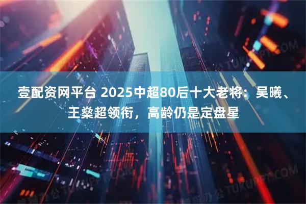 壹配资网平台 2025中超80后十大老将:吴曦、王燊超领衔,高龄仍是定盘星