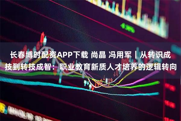 长春博时配资APP下载 尚晶 冯用军｜从转识成技到转技成智：职业教育新质人才培养的逻辑转向