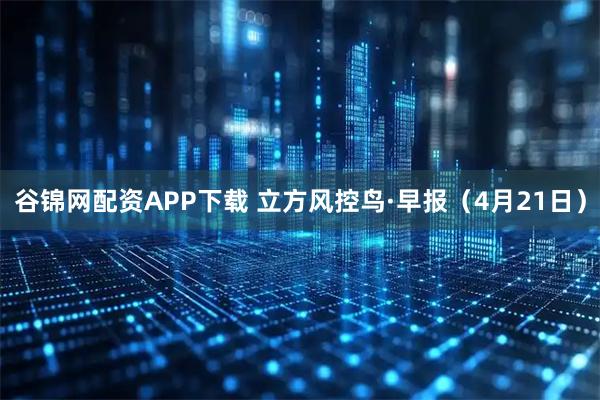 谷锦网配资APP下载 立方风控鸟·早报（4月21日）
