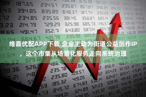 维嘉优配APP下载 企业主动为街道公益创作IP，这个市集从场景化服务走向系统治理