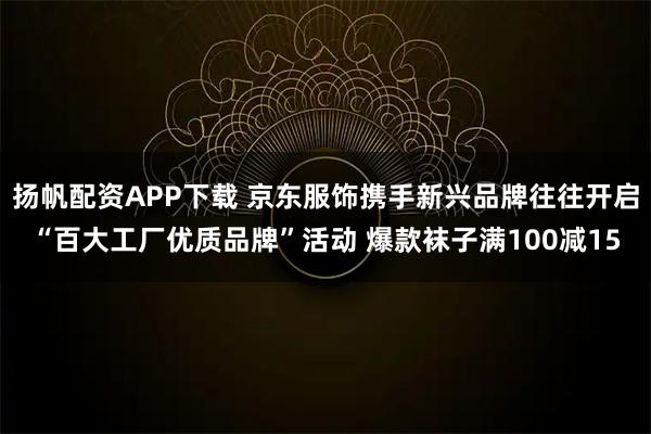 扬帆配资APP下载 京东服饰携手新兴品牌往往开启“百大工厂优质品牌”活动 爆款袜子满100减15