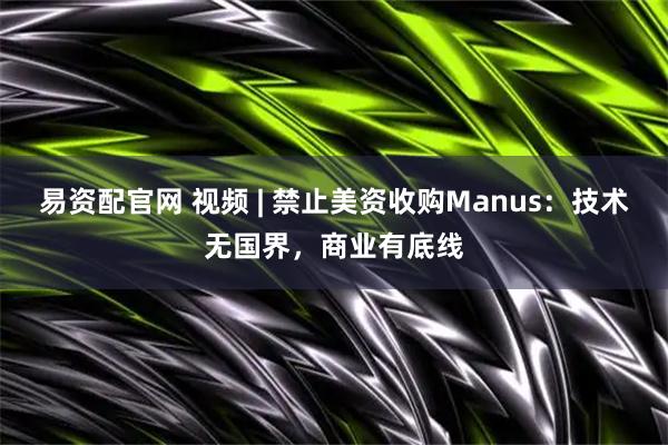 易资配官网 视频 | 禁止美资收购Manus：技术无国界，商业有底线
