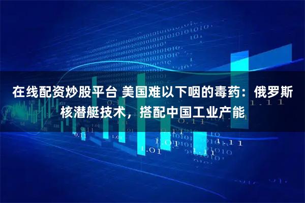 在线配资炒股平台 美国难以下咽的毒药：俄罗斯核潜艇技术，搭配中国工业产能