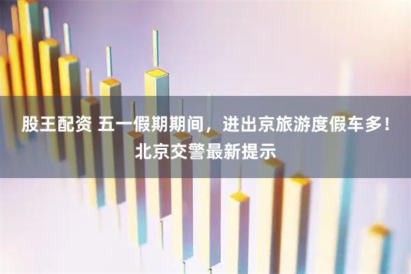 股王配资 五一假期期间，进出京旅游度假车多！北京交警最新提示