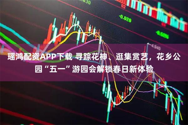 瑶鸿配资APP下载 寻踪花神、逛集赏艺，花乡公园“五一”游园会解锁春日新体验