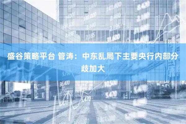 盛谷策略平台 管涛：中东乱局下主要央行内部分歧加大