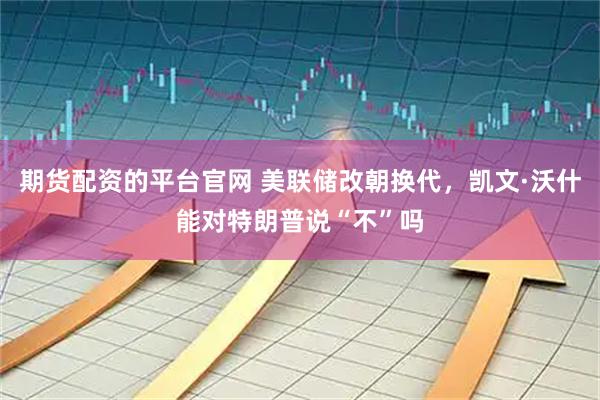 期货配资的平台官网 美联储改朝换代，凯文·沃什能对特朗普说“不”吗