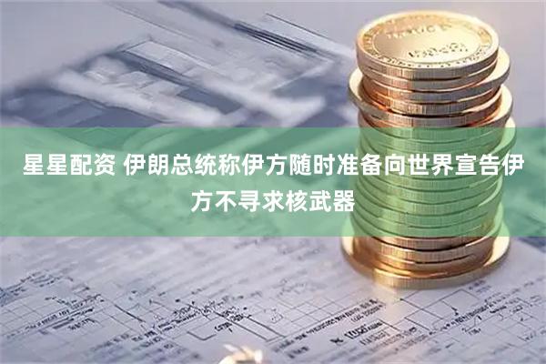 星星配资 伊朗总统称伊方随时准备向世界宣告伊方不寻求核武器