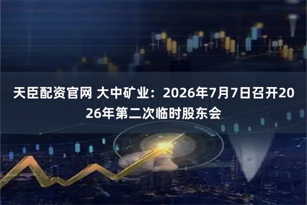 天臣配资官网 大中矿业：2026年7月7日召开2026年第二次临时股东会
