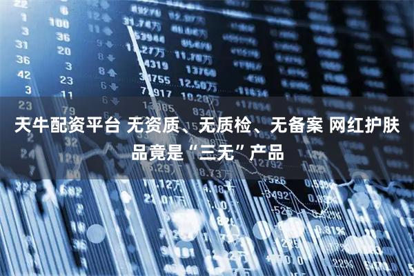 天牛配资平台 无资质、无质检、无备案 网红护肤品竟是“三无”产品