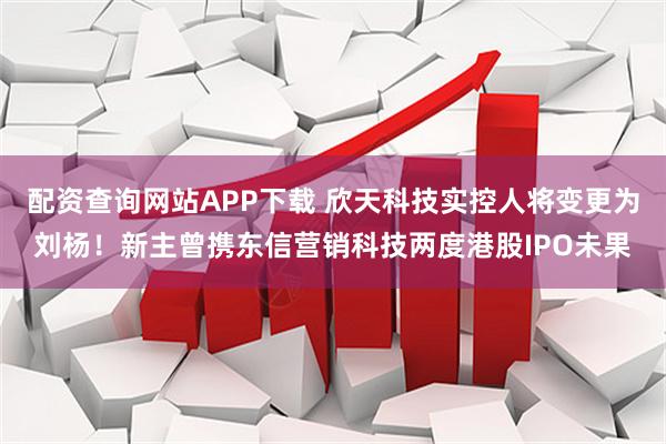 配资查询网站APP下载 欣天科技实控人将变更为刘杨!新主曾携东信营销科技两度港股IPO未果
