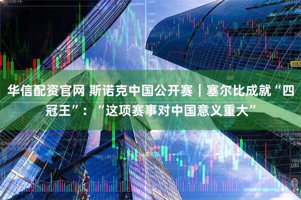 华信配资官网 斯诺克中国公开赛｜塞尔比成就“四冠王”：“这项赛事对中国意义重大”
