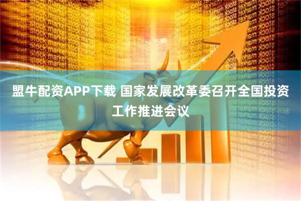 盟牛配资APP下载 国家发展改革委召开全国投资工作推进会议
