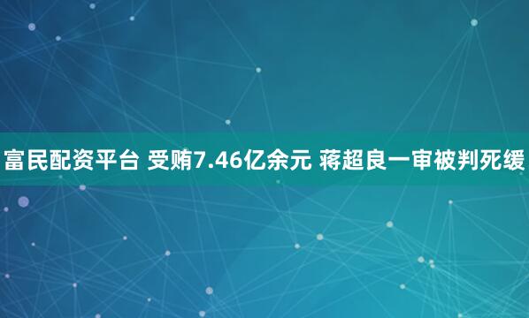 富民配资平台 受贿7.46亿余元 蒋超良一审被判死缓